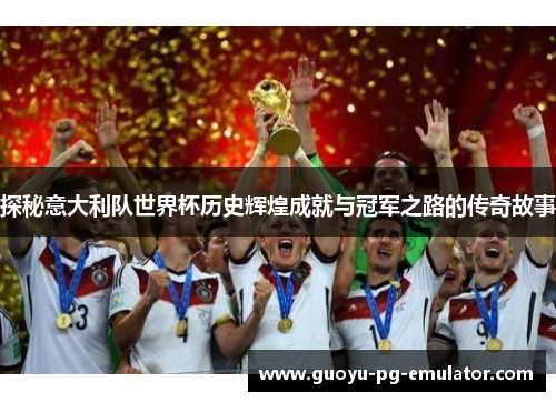 探秘意大利队世界杯历史辉煌成就与冠军之路的传奇故事