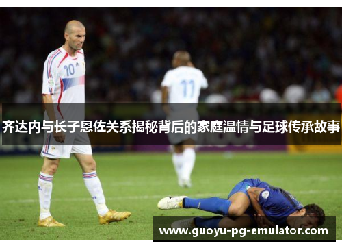 齐达内与长子恩佐关系揭秘背后的家庭温情与足球传承故事 齐达内与长子恩佐关系揭秘背后的家庭温情与足球传承故事
