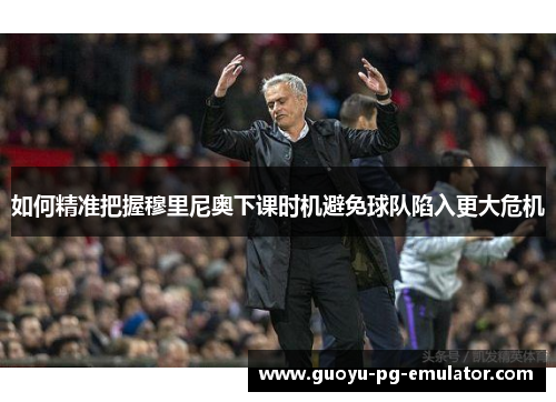 如何精准把握穆里尼奥下课时机避免球队陷入更大危机 如何精准把握穆里尼奥下课时机避免球队陷入更大危机