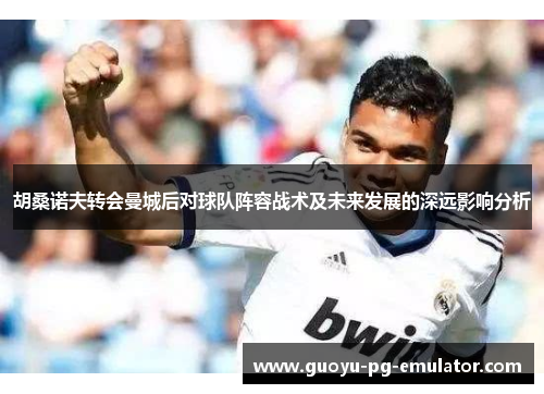 胡桑诺夫转会曼城后对球队阵容战术及未来发展的深远影响分析