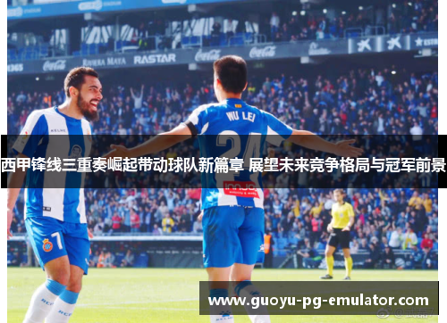 西甲锋线三重奏崛起带动球队新篇章 展望未来竞争格局与冠军前景 西甲锋线三重奏崛起带动球队新篇章 展望未来竞争格局与冠军前景