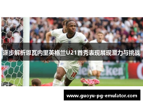 逐步解析恩瓦内里英格兰U21首秀表现展现潜力与挑战