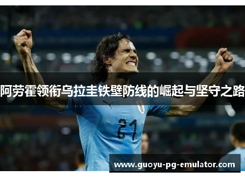 阿劳霍领衔乌拉圭铁壁防线的崛起与坚守之路 阿劳霍领衔乌拉圭铁壁防线的崛起与坚守之路