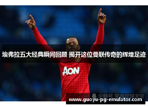 埃弗拉五大经典瞬间回顾 揭开这位曼联传奇的辉煌足迹 埃弗拉五大经典瞬间回顾 揭开这位曼联传奇的辉煌足迹
