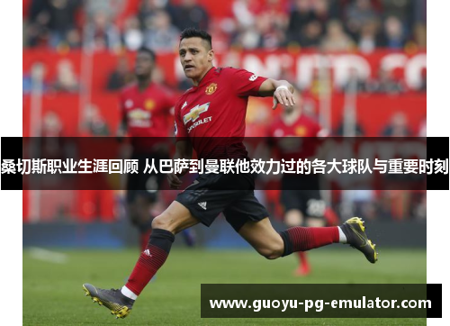 桑切斯职业生涯回顾 从巴萨到曼联他效力过的各大球队与重要时刻