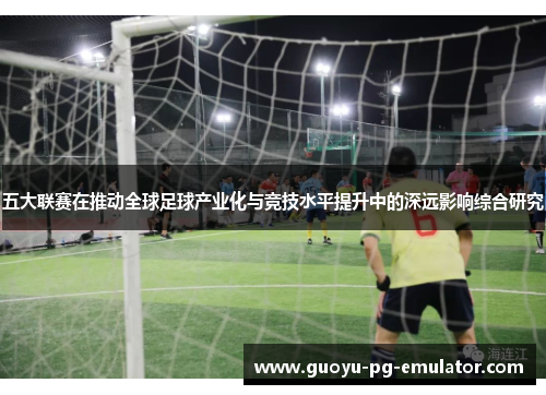 五大联赛在推动全球足球产业化与竞技水平提升中的深远影响综合研究 五大联赛在推动全球足球产业化与竞技水平提升中的深远影响综合研究