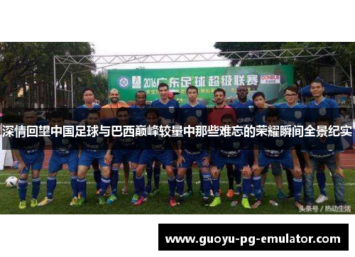 深情回望中国足球与巴西巅峰较量中那些难忘的荣耀瞬间全景纪实 深情回望中国足球与巴西巅峰较量中那些难忘的荣耀瞬间全景纪实