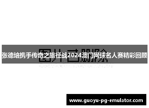 张德培携手传奇之旅征战2024澳门网球名人赛精彩回顾 张德培携手传奇之旅征战2024澳门网球名人赛精彩回顾