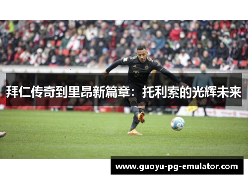 拜仁传奇到里昂新篇章：托利索的光辉未来