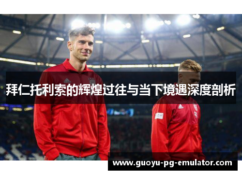 拜仁托利索的辉煌过往与当下境遇深度剖析