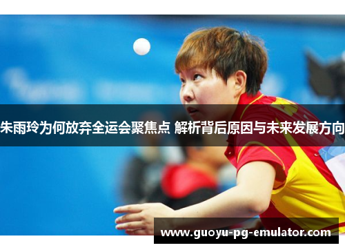 朱雨玲为何放弃全运会聚焦点 解析背后原因与未来发展方向