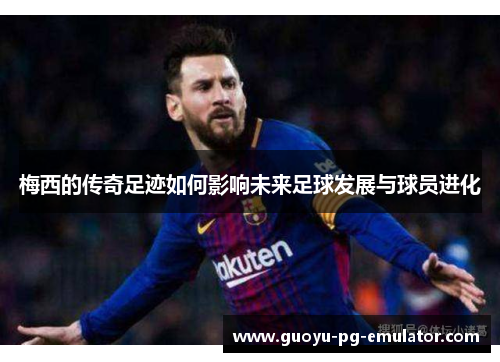 梅西的传奇足迹如何影响未来足球发展与球员进化