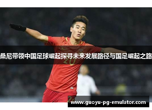 桑尼带领中国足球崛起探寻未来发展路径与国足崛起之路